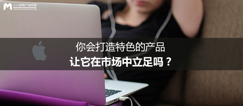 你会打造特色的产品，让它在市场中立足吗？